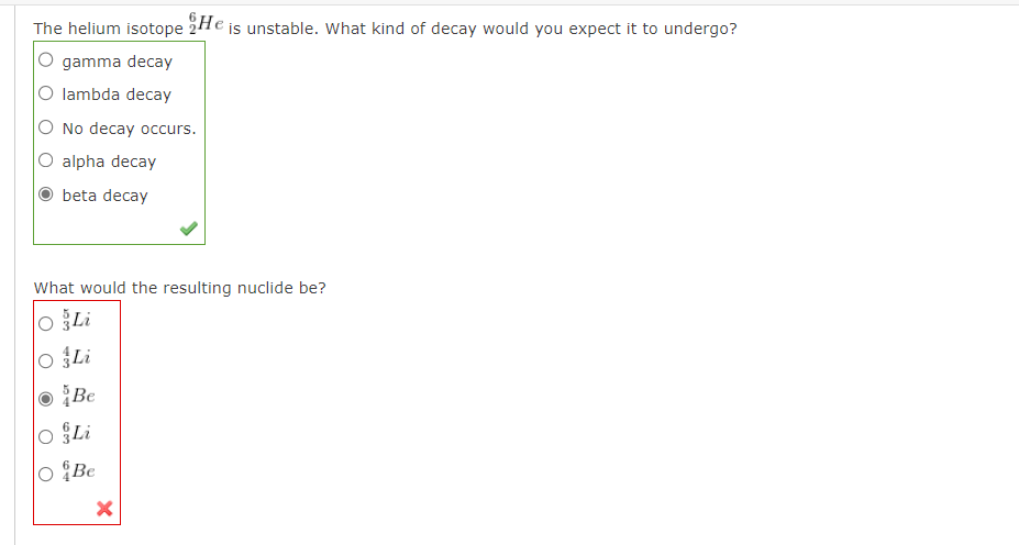 The helium isotope He is unstable. What kind of decay would you expect it to undergo?
gamma decay
lambda decay
No decay occurs.
O alpha decay
beta decay
What would the resulting nuclide be?
O Li
O Li
Be
O Li
O&Be
X