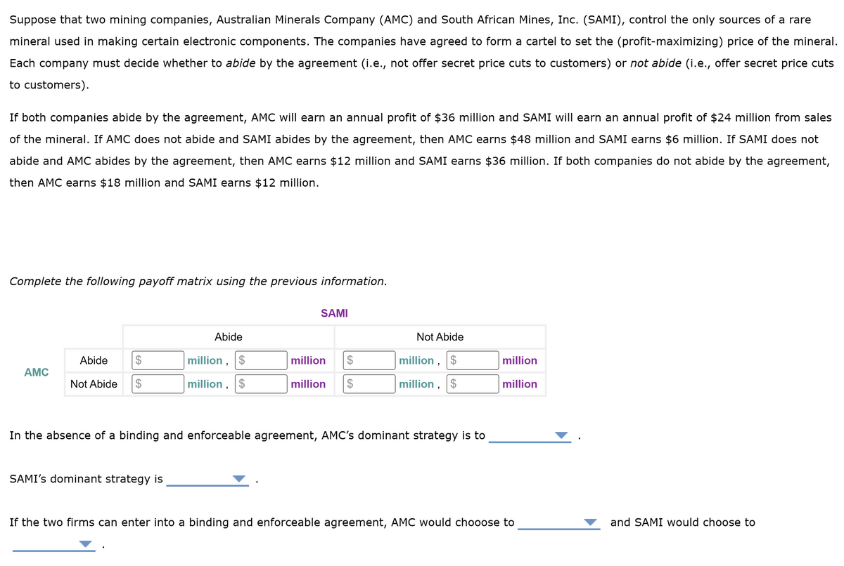 Suppose that two mining companies, Australian Minerals Company (AMC) and South African Mines, Inc. (SAMI), control the only sources of a rare
mineral used in making certain electronic components. The companies have agreed to form a cartel to set the (profit-maximizing) price of the mineral.
Each company must decide whether to abide by the agreement (i.e., not offer secret price cuts to customers) or not abide (i.e., offer secret price cuts
to customers).
If both companies abide by the agreement, AMC will earn an annual profit of $36 million and SAMI will earn an annual profit of $24 million from sales
of the mineral. If AMC does not abide and SAMI abides by the agreement, then AMC earns $48 million and SAMI earns $6 million. If SAMI does not
abide and AMC abides by the agreement, then AMC earns $12 million and SAMI earns $36 million. If both companies do not abide by the agreement,
then AMC earns $18 million and SAMI earns $12 million.
Complete the following payoff matrix using the previous information.
AMC
Abide
Not Abide $
Abide
SAMI's dominant strategy is
million, $
million, $
SAMI
million $
million $
Not Abide
million,
$
million, $
In the absence of a binding and enforceable agreement, AMC's dominant strategy is to
million
million
If the two firms can enter into a binding and enforceable agreement, AMC would chooose to
and SAMI would choose to