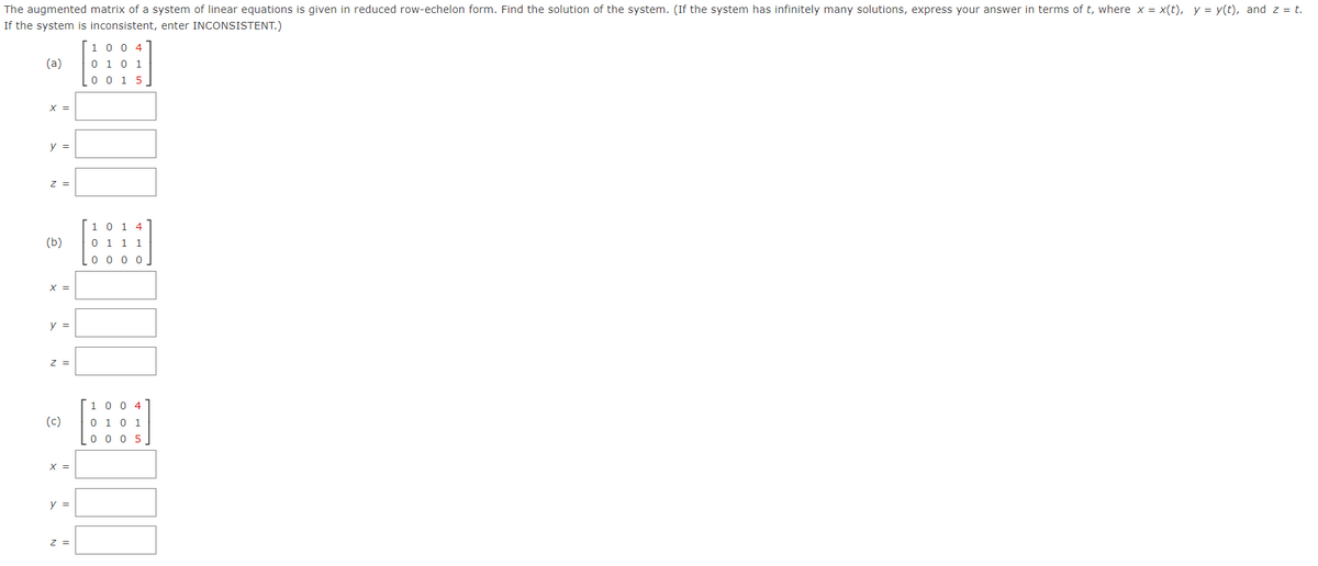 The augmented matrix of a system of linear equations is given in reduced row-echelon form. Find the solution of the system. (If the system has infinitely many solutions, express your answer in terms of t, where x = x(t), y = y(t), and z = t.
If the system is inconsistent, enter INCONSISTENT.)
1 0 0 4
0 1 0 1
0 0 1 5
(a)
X =
y =
z =
1 0 1 4
(b)
0 1 1 1
0 0 0 0
X =
y =
z =
1 0 0 4
(c)
0 1 0 1
0 0 0 5
X =
y =
Z =
