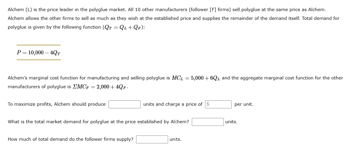 Alchem (L) is the price leader in the polyglue market. All 10 other manufacturers (follower [F] firms) sell polyglue at the same price as Alchem.
Alchem allows the other firms to sell as much as they wish at the established price and supplies the remainder of the demand itself. Total demand for
polyglue is given by the following function (QT = QL+QF):
P = 10,000 - 4QT
Alchem's marginal cost function for manufacturing and selling polyglue is MCL = 5,000 + 6QL and the aggregate marginal cost function for the other
manufacturers of polyglue is MCF = 2,000+ 4QF.
To maximize profits, Alchem should produce
units and charge a price of
What is the total market demand for polyglue at the price established by Alchem?
How much of total demand do the follower firms supply?
units.
per unit.
units.