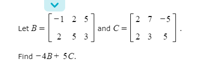 -1 2 5
2 7 -5
Let B =
and C =
2 5 3
2 3 5
Find -4B+ 5C.
>
