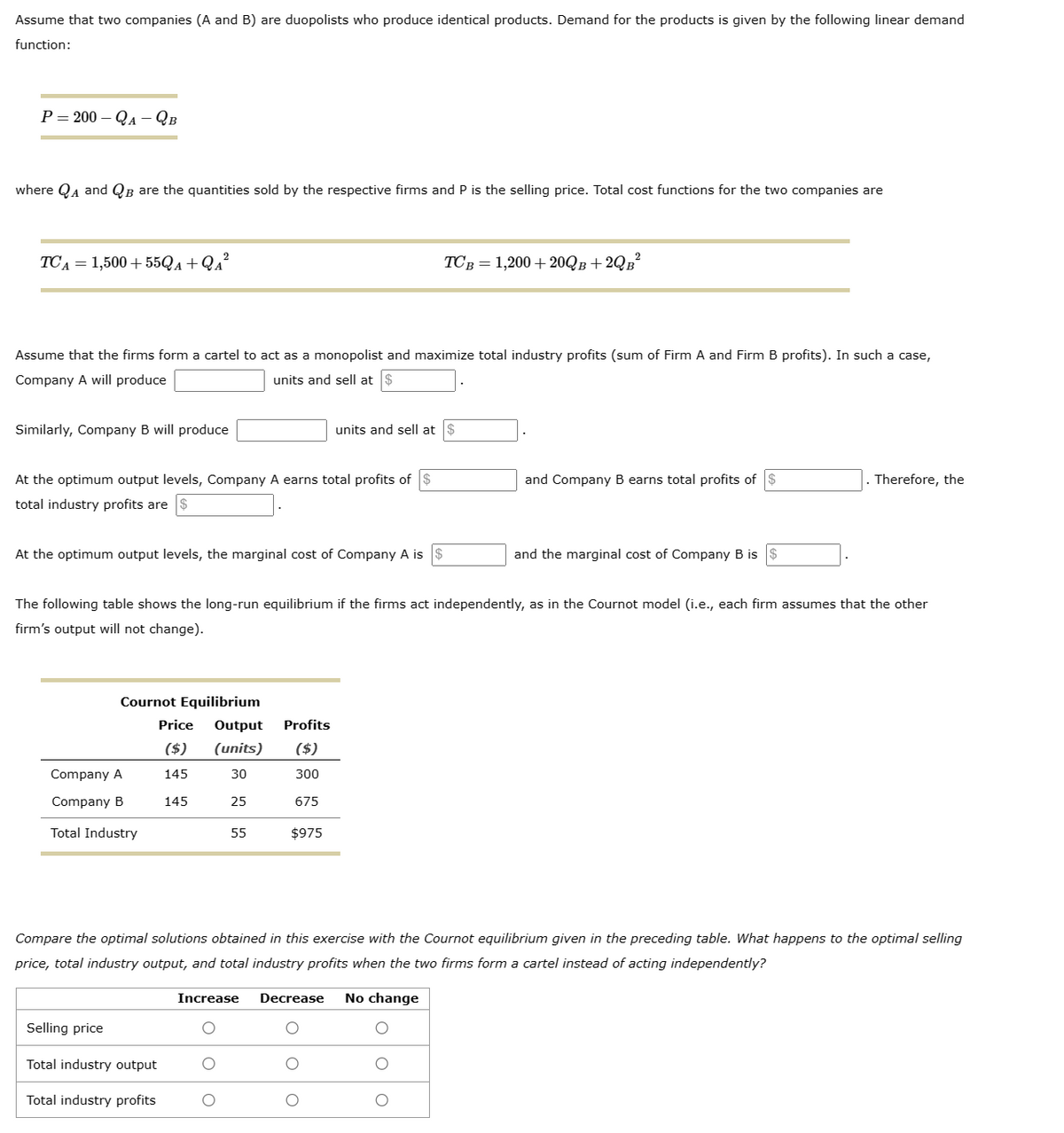 Assume that two companies (A and B) are duopolists who produce identical products. Demand for the products is given by the following linear demand
function:
P=200-QA - QB
where QA and QB are the quantities sold by the respective firms and P is the selling price. Total cost functions for the two companies are
TCA = 1,500 + 55QA + Q₁²
Assume that the firms form a cartel to act as a monopolist and maximize total industry profits (sum of Firm A and Firm B profits). In such a case,
Company A will produce
units and sell at
Similarly, Company B will produce
At the optimum output levels, Company A earns total profits of $
total industry profits are $
At the optimum output levels, the marginal cost of Company A is $
Cournot Equilibrium
Company A
Company B
Total Industry
Selling price
The following table shows the long-run equilibrium if the firms act independently, as in the Cournot model (i.e., each firm assumes that the other
firm's output will not change).
Total industry output
Price Output Profits
($) (units) ($)
145
30
300
145
25
675
Total industry profits
55
units and sell at
$975
TCB = 1,200+20QB+2QB²
Compare the optimal solutions obtained in this exercise with the Cournot equilibrium given in the preceding table. What happens to the optimal selling
price, total industry output, and total industry profits when the two firms form a cartel instead of acting independently?
Increase Decrease No change
O
O
O
and Company B earns total profits of
O
and the marginal cost of Company B is $
Therefore, the