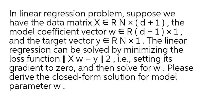 In linear regression problem, suppose we
have the data matrix X ERN x (d + 1), the
model coefficient vector w ER(d+1) x 1,
and the target vector y ERN x 1. The linear
regression can be solved by minimizing the
loss function || X w – y || 2 , i.e., setting its
gradient to zero, and then solve for w. Please
derive the closed-form solution for model
parameter w .
