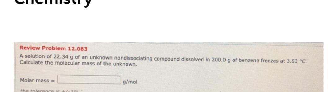 A solution of 22.34 g of an unknown nondissociating compound dissolved in 200.0 g of benzene freezes at 3.53 °C.
Calculate the molecular mass of the unknown.
