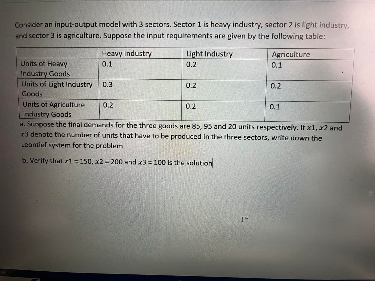 Consider an input-output model with 3 sectors. Sector 1 is heavy industry, sector 2 is light industry,
and sector 3 is agriculture. Suppose the input requirements are given by the following table:
Agriculture
Heavy Industry
0.1
Units of Heavy
Industry Goods
Units of Light Industry
Goods
Units of Agriculture
Industry Goods
a. Suppose the final demands for the three goods are 85, 95 and 20 units respectively. If x1, x2 and
x3 denote the number of units that have to be produced in the three sectors, write down the
Leontief system for the problem
b. Verify that x1 = 150, x2 = 200 and x3 = 100 is the solution
0.3
Light Industry
0.2
0.2
0.2
0.2
15
0.1
0.2
0.1