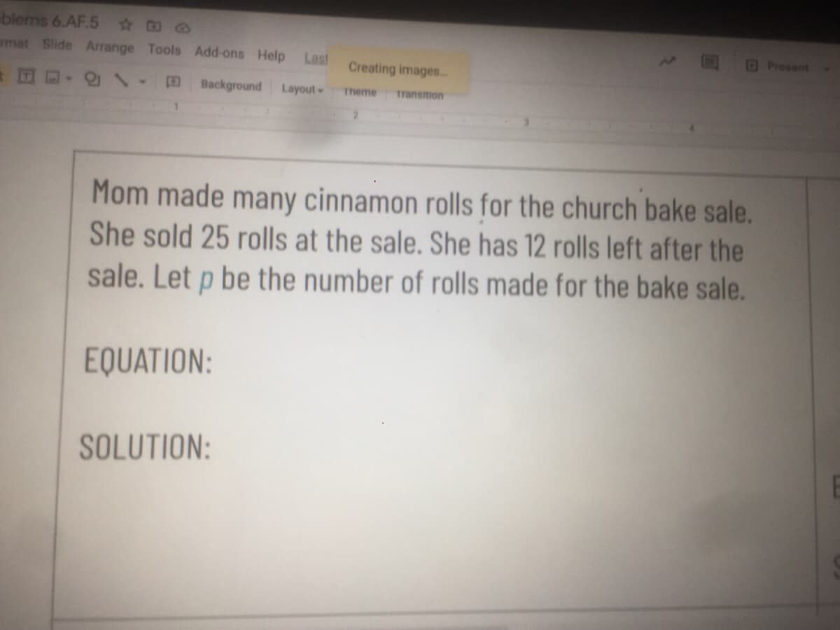 blems 6.AF.5 D @
rmat Slide Arrange Tools Add-ons Help
Last
Present
Creating images.
Background
Layout
Theme
Transition
Mom made many cinnamon rolls for the church bake sale.
She sold 25 rolls at the sale. She has 12 rolls left after the
sale. Let p be the number of rolls made for the bake sale.
EQUATION:
SOLUTION:
