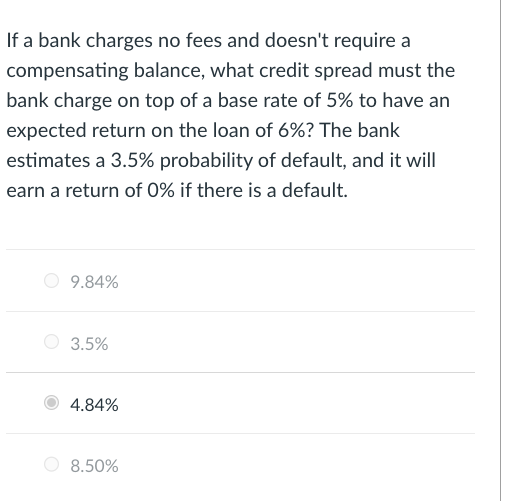 If a bank charges no fees and doesn't require a
compensating balance, what credit spread must the
bank charge on top of a base rate of 5% to have an
expected return on the loan of 6%? The bank
estimates a 3.5% probability of default, and it will
earn a return of 0% if there is a default.
9.84%
3.5%
4.84%
8.50%