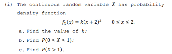 (i) The continuous random variable X has probability
density function
fx(x) = k(x + 2)²
a. Find the value of k;
b. Find P(0 ≤X ≤ 1);
c. Find P(X> 1).
0 ≤ x ≤ 2.