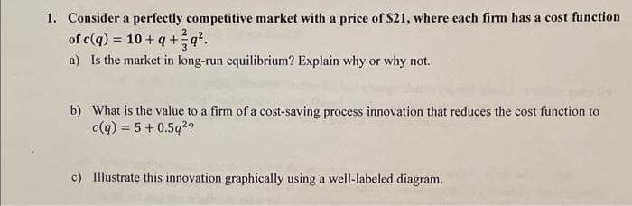 1. Consider a perfectly competitive market with a price of $21, where each firm has a cost function
of c(q) = 10+q+q².
a) Is the market in long-run equilibrium? Explain why or why not.
b) What is the value to a firm of a cost-saving process innovation that reduces the cost function to
c(q) = 5 +0.5q²?
c) Illustrate this innovation graphically using a well-labeled diagram.