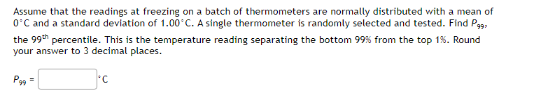 Assume that the readings at freezing on a batch of thermometers are normally distributed with a mean of
0°C and a standard deviation of 1.00°C. A single thermometer is randomly selected and tested. Find P99,
the 99th percentile. This is the temperature reading separating the bottom 99% from the top 1%. Round
your answer to 3 decimal places.
P99
=
*C