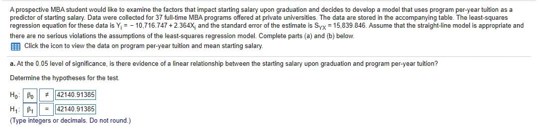 A prospective MBA student would like to examine the factors that impact starting salary upon graduation and decides to develop a model that uses program per-year tuition as a
predictor of starting salary. Data were collected for 37 full-time MBA programs offered at private universities. The data are stored in the accompanying table. The least-squares
regression equation for these data is Y; = - 10,716.747 + 2.364x, and the standard error of the estimate is Syy = 15,839.846. Assume that the straight-line model is appropriate and
there are no serious violations the assumptions of the least-squares regression model. Complete parts (a) and (b) below.
E Click the icon to view the data on program per-year tuition and mean starting salary.
a. At the 0.05 level of significance, is there evidence of a linear relationship between the starting salary upon graduation and program per-year tuition?
Determine the hypotheses for the test.
Ho: Po
* 42140.91385
H,:
B1
= ||42140.91385
(Type integers or decimals. Do not round.)
