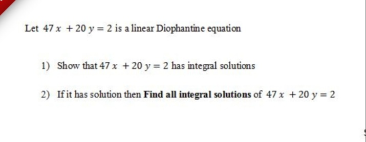 Let 47 x + 20 y = 2 is a linear Diophantine equation
1) Show that 47 x +20 y = 2 has integral solutions
2) Ifit has solution then Find all integral solutions of 47 x +20 y = 2
