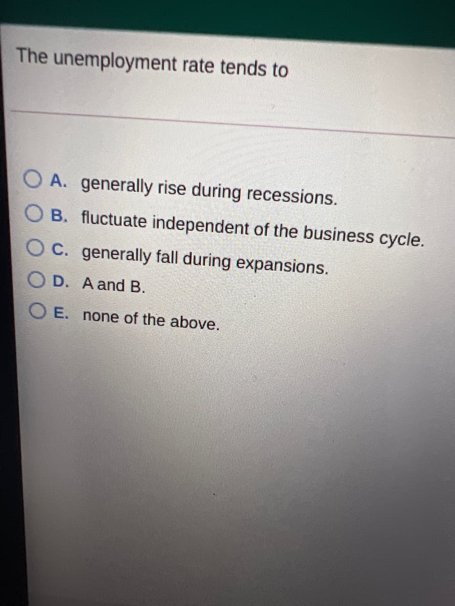 The unemployment rate tends to
O A. generally rise during recessions.
O B. fluctuate independent of the business cycle.
OC. generally fall during expansions.
O D. A and B.
O E. none of the above.
