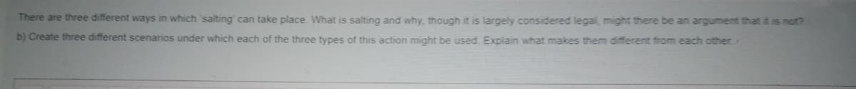 There are three different ways in which 'salting' can take place. What is salting and why, though it is largely considered legal, might there be an argument that it is not?
b) Create three different scenarios under which each of the three types of this action might be used. Explain what makes them different from each other

