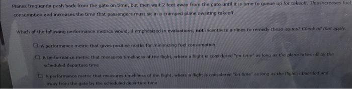 Planes frequently push back from the gate on time, but then wait 2 feet away from the gate until it is time to queue up for takeoff. This increases fuet
consumption and increases the time that passengers must sit in a cramped plane awaiting takeoff,
Which of the following performance metrics would, it emphasized in evaluations, not incentivize eirlines to remedy these issues? Check all that apply
O A performance metric that gives positive marks for minimizing fuel consumption
LEA performonce metric that measures timelihess of the flight, where a flight is consudered "on time" as long as tbe plane takes off by the
scheduled departure time
LA performance metric that measures timelness of the tlight, where a flight is considered on time" as long as the flight troarided and
awsy from the gate by the scheduled departute timn
