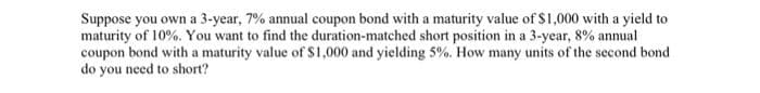 Suppose you own a 3-year, 7% annual coupon bond with a maturity value of $1,000 with a yield to
maturity of 10%. You want to find the duration-matched short position in a 3-year, 8% annual
coupon bond with a maturity value of S1,000 and yielding 5%. How many units of the second bond
do you need to short?
