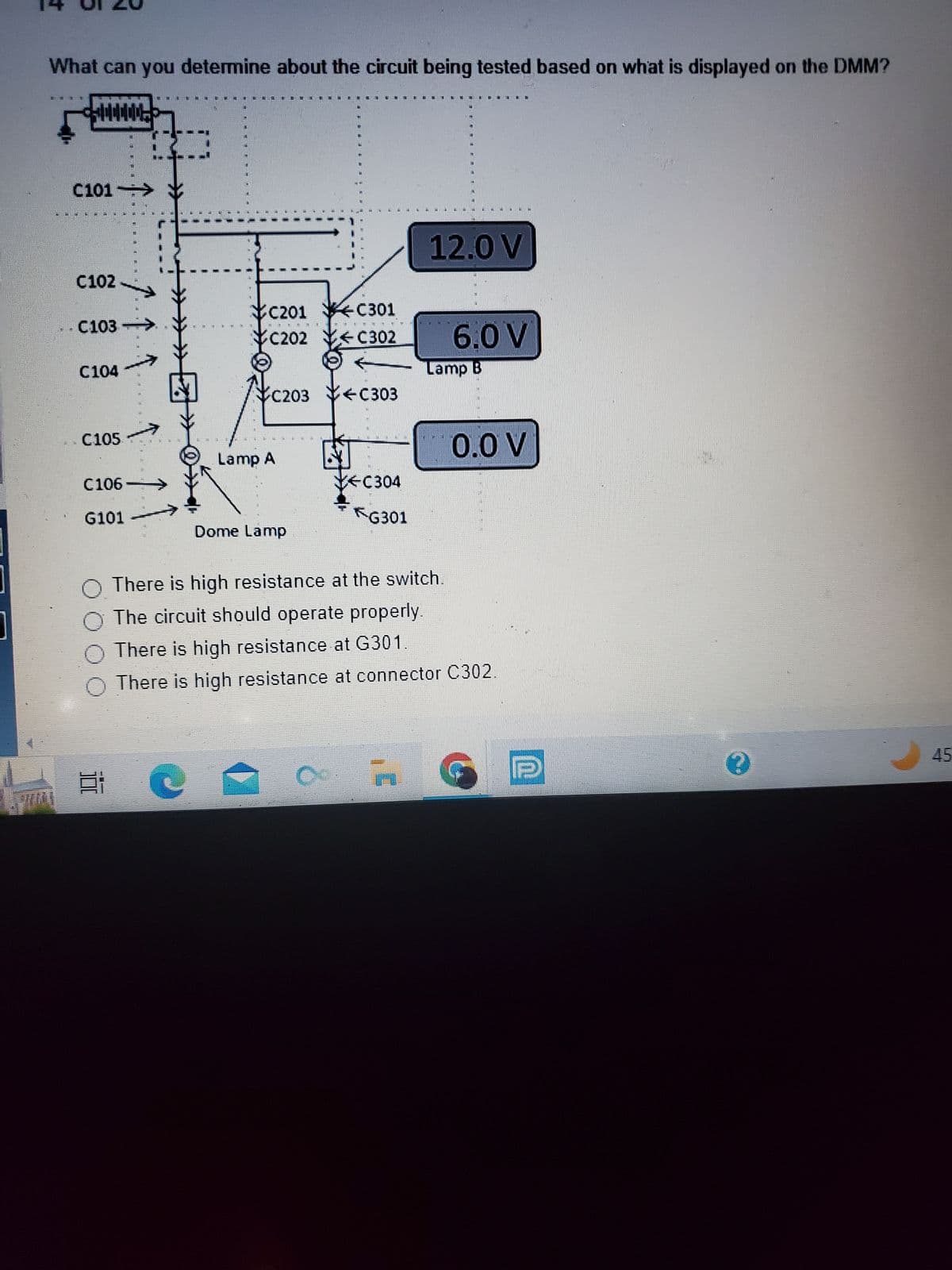 www
What can you determine about the circuit being tested based on what is displayed on the DMM?
C101
C102
C103
C104
C105
↑
C106
G101
100
MNL
}
M
IC201 YGC301
C202 C302
C203 C303
Lamp A
Dome Lamp
VEC304
C
INN
G301
L
12.0 V
O There is high resistance at the switch.
O The circuit should operate properly.
There is high resistance at G301.
There is high resistance at connector C302.
INM
6.0 V
Lamp B
0.0 V
0
45