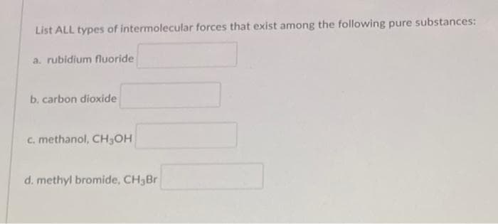 List ALL types of intermolecular forces that exist among the following pure substances:
a. rubidium fluoride
b. carbon dioxide
c. methanol, CH₂OH
d. methyl bromide, CH3Br