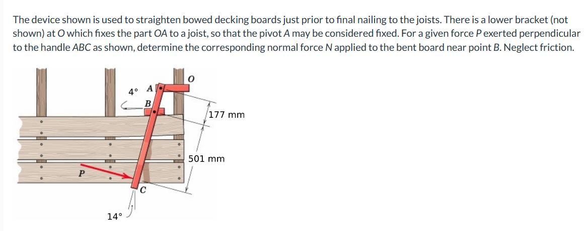 The device shown is used to straighten bowed decking boards just prior to final nailing to the joists. There is a lower bracket (not
shown) at O which fixes the part OA to a joist, so that the pivot A may be considered fixed. For a given force Pexerted perpendicular
to the handle ABC as shown, determine the corresponding normal force N applied to the bent board near point B. Neglect friction.
4°
B
177 mm
501 mm
14°
