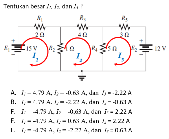 Tentukan besar I1, I2, dan I3 ?
R1
R3
R5
2Ω
4Ω
+
+
E E 15 V
R2
R4
E2 E 12 V
I.
1
I.
3
2
A. I = 4.79 A, I2= -0.63 A, dan I3 = -2.22 A
B. I; = 4.79 A, I2= -2.22 A, dan Iz = -0.63 A
F. I = -4.79 A, I2 = -0,63 A, dan I3 = 2.22 A
F. I1 = -4.79 A, I2 = 0.63 A, dan I3 = 2.22 A
F. I1 = -4.79 A, I2= -2.22 A, dan I3 = 0.63 A
