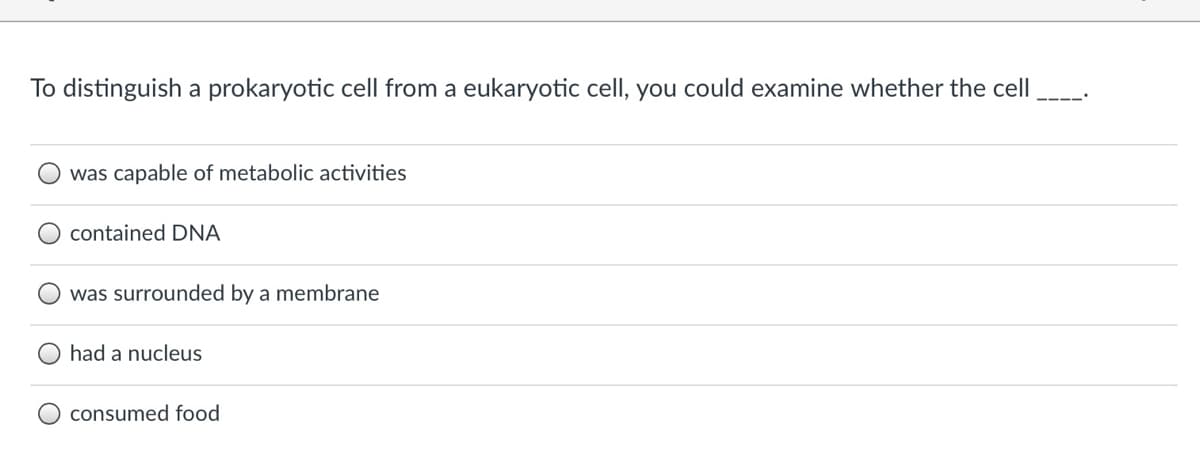 To distinguish a prokaryotic cell from a eukaryotic cell, you could examine whether the cell
was capable of metabolic activities
contained DNA
was surrounded by a membrane
had a nucleus
consumed food

