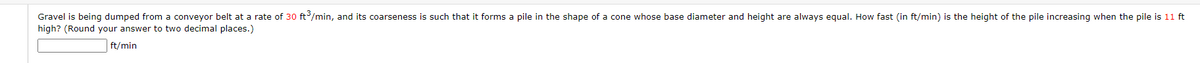 Gravel is being dumped from a conveyor belt at a rate of 30 ft/min, and its coarseness is such that it forms a pile in the shape of a cone whose base diameter and height are always equal. How fast (in ft/min) is the height of the pile increasing when the pile is 11 ft
high? (Round your answer to two decimal places.)
ft/min
