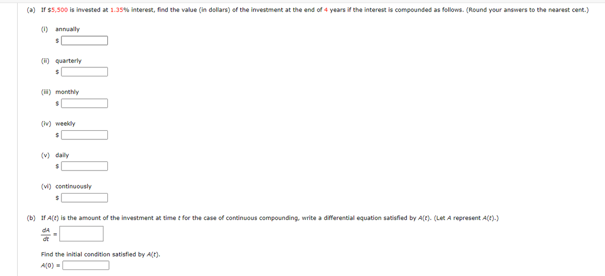 (a) If $5,500 is invested at 1.35% interest, find the value (in dollars) of the investment at the end of 4 years if the interest is compounded as follows. (Round your answers to the nearest cent.)
(i) annually
(ii) quarterly
(iii) monthly
2$
(iv) weekly
(v) daily
2$
(vi) continuously
$
(b) If A(t) is the amount of the investment at time t for the case of continuous compounding, write a differential equation satisfied by A(t). (Let A represent A(t).)
dA
dt
Find the initial condition satisfied by A(t).
A(0) =

