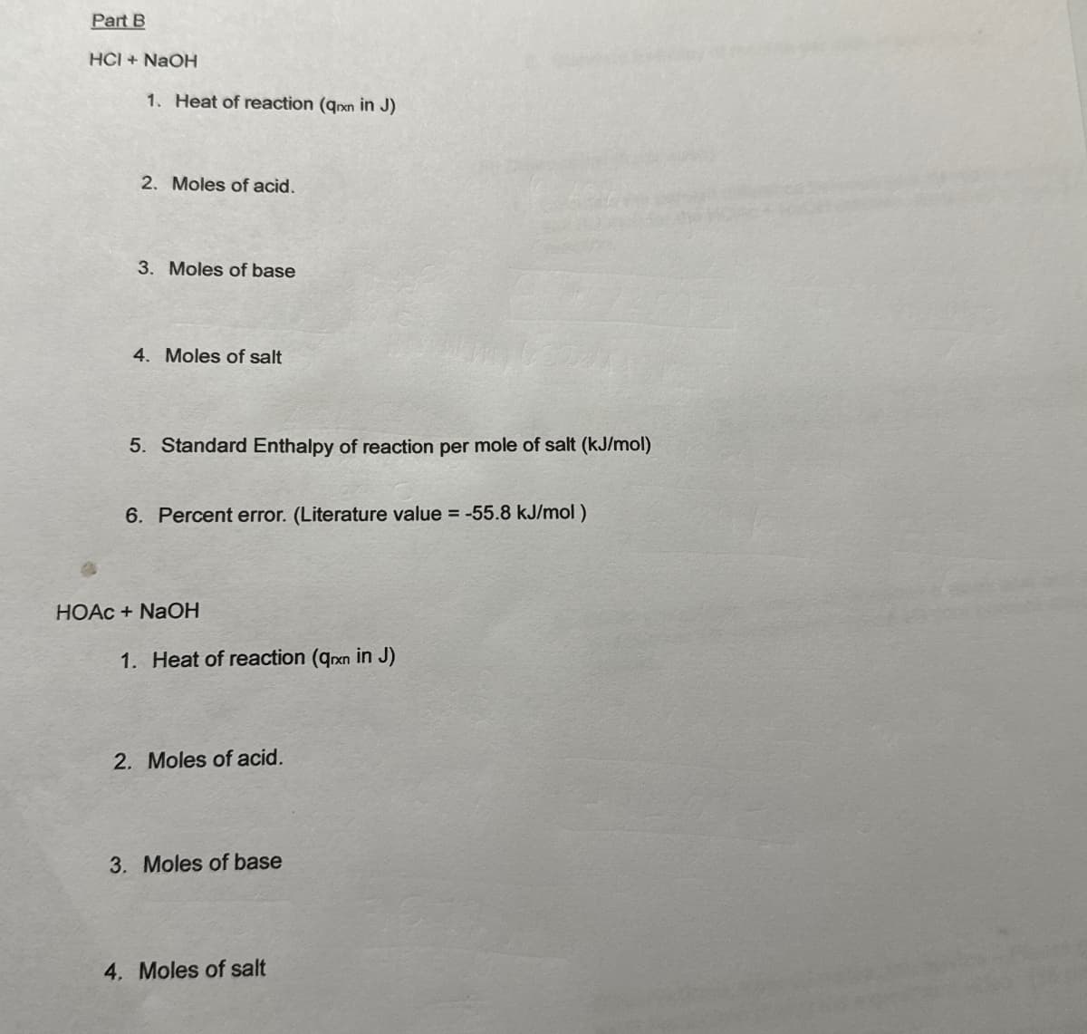 Part B
HCI + NaOH
1. Heat of reaction (qxn in J)
2. Moles of acid.
3. Moles of base
4. Moles of salt
5. Standard Enthalpy of reaction per mole of salt (kJ/mol)
6. Percent error. (Literature value = -55.8 kJ/mol)
HOAc + NaOH
1. Heat of reaction (qrxn in J)
2. Moles of acid.
3. Moles of base
4. Moles of salt