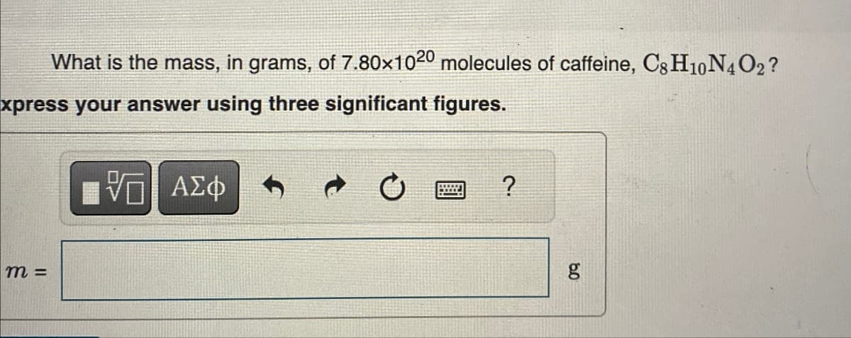 What is the mass, in grams, of 7.80×1020 molecules of caffeine, C8H10 N4O2?
xpress your answer using three significant figures.
m =
- ΑΣΦ
?
6.0
g