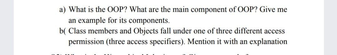 a) What is the OOP? What are the main component of OOP? Give me
an example for its components.
b( Class members and Objects fall under one of three different access
permission (three access specifiers). Mention it with an explanation
