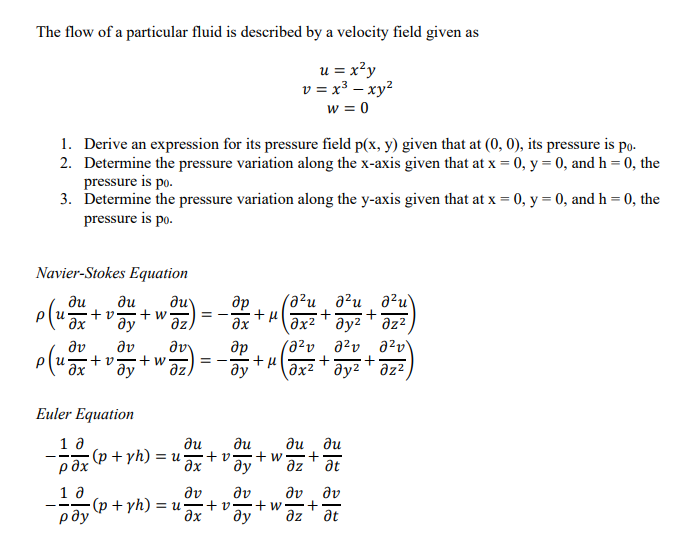 The flow of a particular fluid is described by a velocity field given as
u = x²y
v = x3 — xy²
w= 0
-
1. Derive an expression for its pressure field p(x, y) given that at (0, 0), its pressure is po.
2. Determine the pressure variation along the x-axis given that at x = 0, y = 0, and h = 0, the
pressure is po.
3. Determine the pressure variation along the y-axis given that at x = 0, y = 0, and h = 0, the
pressure is po.
Navier-Stokes Equation
ди
ди
др
ди
to-tw =
ду
(82u azu ə2u)
+ +
əz
?x
?х2 т ду2 т дzz
дv
дv др
to-tw ==
ду дz)
1020 ого аго
+
+
дх2 ду2 дz2
ди ?u
tu +w-
ди ди
+
?х ду дz at
ду Əv
Əv Əv
•+w +
ду дz at
И
Əv
u
Euler Equation
10
pdx
10
рду
(p +yh) = u
(p +yh) = uz то-
?x
+ н
u