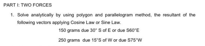 PART 1: TWO FORCES
1. Solve analytically by using polygon and parallelogram method, the resultant of the
following vectors applying Cosine Law or Sine Law.
150 grams due 30° S of E or due S60°E
250 grams due 15°S of W or due S75°W