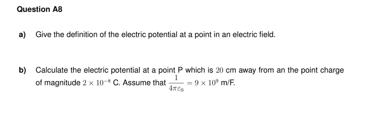 Question A8
a)
Give the definition of the electric potential at a point in an electric field.
b) Calculate the electric potential at a point P which is 20 cm away from an the point charge
1
of magnitude 2 × 10-8 C. Assume that
= 9 x 10º m/F.
4TE0
