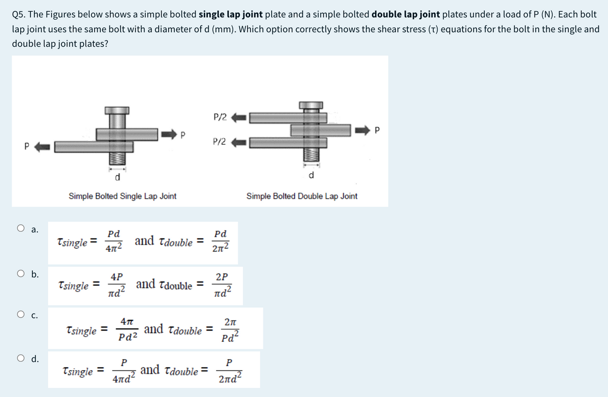 Q5. The Figures below shows a simple bolted single lap joint plate and a simple bolted double lap joint plates under a load of P (N). Each bolt
lap joint uses the same bolt with a diameter of d (mm). Which option correctly shows the shear stress (T) equations for the bolt in the single and
double lap joint plates?
P/2
P
P
P/2
d
d.
Simple Bolted Single Lap Joint
Simple Bolted Double Lap Joint
O a.
Pd
Tsingle
Pd
and Tdouble =
%3D
4n2
2n2
b.
2P
and Tdouble =
nd?
4P
Tsingle
%3D
nd
О с.
Tsingle
and Tdouble =
Pd2
%3D
Pd
O d.
Tsingle
and Tdouble =
4nd?
%D
2ла?
