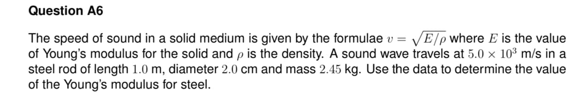 Question A6
|E/pwhere E is the value
The speed of sound in a solid medium is given by the formulae v =
of Young's modulus for the solid and p is the density. A sound wave travels at 5.0 × 10³ m/s in a
steel rod of length 1.0 m, diameter 2.0 cm and mass 2.45 kg. Use the data to determine the value
of the Young's modulus for steel.
