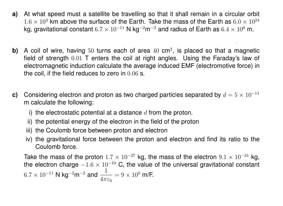 a) At what speed must a satellite be travelling so that it shall remain in a circular orbit
1.6 x 103 km above the surface of the Earth. Take the mass of the Earth as 6.0 × 10²4
kg, gravitational constant 6.7 × 10-11 N kg-2m-2 and radius of Earth as 6.4 × 106 m.
b) A coil of wire, having 50 turns each of area 40 cm?, is placed so that a magnetic
field of strength 0.01 T enters the coil at right angles. Using the Faraday's law of
electromagnetic induction calculate the average induced EMF (electromotive force) in
the coil, if the field reduces to zero in 0.06 s.
c) Considering electron and proton as two charged particles separated by d = 5 × 10-11
m calculate the following:
i) the electrostatic potential at a distance d from the proton.
ii) the potential energy of the electron in the field of the proton
iii) the Coulomb force between proton and electron
iv) the gravitational force between the proton and electron and find its ratio to the
Coulomb force.
Take the mass of the proton 1.7 × 10-27 kg, the mass of the electron 9.1 × 10-31 kg,
the electron charge -1.6 x 10-19 C, the value of the universal gravitational constant
1
6.7 × 10-11 N kg-2m-2 and
4πεο
9 × 10° m/F.
