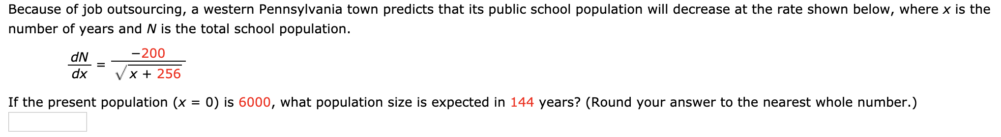 Because of job outsourcing, a western Pennsylvania town predicts that its public school population will decrease at the rate shown below, where x is the
number of years and N is the total school population.
-200
dN
%D
dx
X + 256
If the present population (x = 0) is 6000, what population size is expected in 144 years? (Round your answer to the nearest whole number.)
