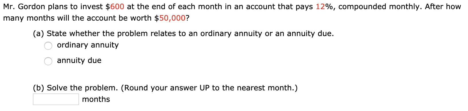 Mr. Gordon plans to invest $600 at the end of each month in an account that pays 12%, compounded monthly. After how
many months will the account be worth $50,000?
(a) State whether the problem relates to an ordinary annuity or an annuity due.
ordinary annuity
annuity due
(b) Solve the problem. (Round your answer UP to the nearest month.)
months
