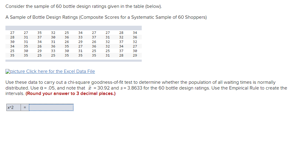 Consider the sample of 60 bottle design ratings given in the table (below).
A Sample of Bottle Design Ratings (Composite Scores for a Systematic Sample of 60 Shoppers)
27
27
35
32
25
34
27
27
28
34
28
31
37
30
36
33
37
31
32
36
30
31
34
31
26
29
26
32
37
32
34
35
26
36
35
27
36
32
34
27
25
30
29
33
30
31
25
25
37
30
35
35
25
25
35
35
35
31
28
29
Epicture Click here for the Excel Data File
Use these data to carry out a chi-square goodness-of-fit test to determine whether the population of all waiting times is normally
distributed. Use a = .05, and note that = 30.92 and s= 3.8633 for the 60 bottle design ratings. Use the Empirical Rule to create the
intervals. (Round your answer to 3 decimal places.)
x^2
=
