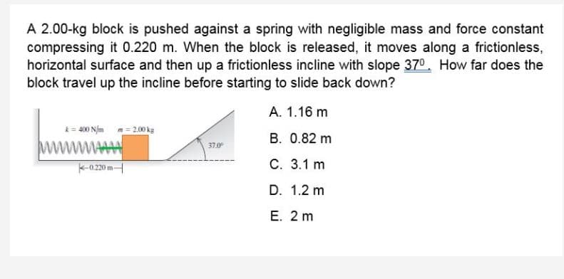 A 2.00-kg block is pushed against a spring with negligible mass and force constant
compressing it 0.220 m. When the block is released, it moves along a frictionless,
horizontal surface and then up a frictionless incline with slope 370. How far does the
block travel up the incline before starting to slide back down?
A. 1.16 m
k=- 400 Njm m= 2.00 kg
B. 0.82 m
37.0
K-0.20 m
С. 3.1 m
D. 1.2 m
Е. 2 m
