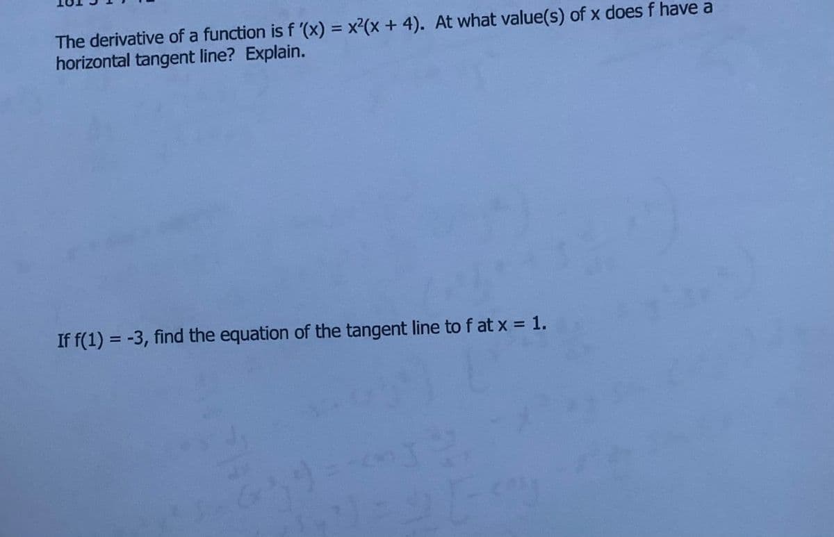 The derivative of a function is f '(x) = x²(x + 4). At what value(s) of x does f have a
horizontal tangent line? Explain.
%3D
If f(1) = -3, find the equation of the tangent line to f at x = 1.
%3D
