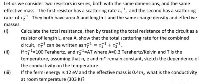 Let us we consider two resistors in series, both with the same dimensions, and the same
effective mass. The first resistor has a scattering rate t, and the second has a scattering
rate of t71. They both have area A and length L and the same charge density and effective
masses.
(i)
Calculate the total resistance, then by treating the total resistance of the circuit as a
resistor of length L, area A, show that the total scattering rate for the combined
circuit, t' can be written as t, = t1 +t7.
If t1=100 Terahertz, and t,1=AT where A=0.3 Terahertz/Kelvin and T is the
temperature, assuming that n, e and m* remain constant, sketch the dependence of
the conductivity on the temperature.
If the fermi energy is 12 eV and the effective mass is 0.4me what is the conductivity
at room temperature (303 K)?
(ii)
(iii)
