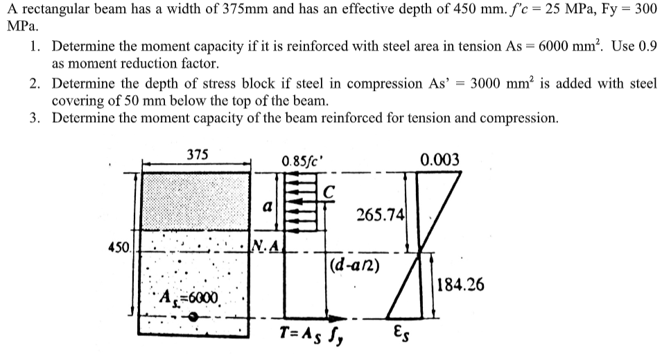 A rectangular beam has a width of 375mm and has an effective depth of 450 mm. f'c = 25 MPa, Fy = 300
MРа.
1. Determine the moment capacity if it is reinforced with steel area in tension As = 6000 mm?. Use 0.9
as moment reduction factor.
2. Determine the depth of stress block if steel in compression As' = 3000 mm? is added with steel
covering of 50 mm below the top of the beam.
3. Determine the moment capacity of the beam reinforced for tension and compression.
375
0.85/c'
0.003
a
265.74
450.
N.A
(d-an)
184.26
=6000
T= A5 S,
Es
