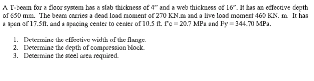 A T-beam for a floor system has a slab thickness of 4" and a web thickness of 16". It has an effective depth
of 650 mm. The beam carries a dead load moment of 270 KN.m and a live load moment 460 KN. m. It has
a span of 17.5ft. and a spacing center to center of 10,5 ft. f'c = 20.7 MPa and Fy = 344.70 MPa.
1. Determine the effective width of the flange.
2. Determine the depth of compression block.
3. Determine the steel area required.
