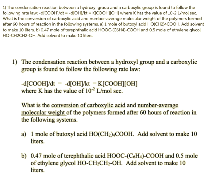 1) The condensation reaction between a hydroxyl group and a carboxylic group is found to follow the
following rate law: -d[COOH]/dt = -d[OH]/kt = K[COOH][OH] where K has the value of 10-2 L/mol sec.
What is the conversion of carboxylic acid and number-average molecular weight of the polymers formed
after 60 hours of reaction in the following systems. a) 1 mole of butoxyl acid HO(CH2)4COOH. Add solvent
to make 10 liters. b) 0.47 mole of terephthalic acid HOOC-(C6H4)-COOH and 0.5 mole of ethylene glycol
HO-CH2CH2-OH. Add solvent to make 10 liters.
1) The condensation reaction between a hydroxyl group and a carboxylic
group is found to follow the following rate law:
-d[COOHJ/dt = -d[OH]/kt = K[COOH][OH]
where K has the value of 102 L/mol sec.
What is the conversion of carboxylic acid and number-average
molecular weight of the polymers formed after 60 hours of reaction in
the following systems.
a) 1 mole of butoxyl acid HO(CH2)ĄCOOH. Add solvent to make 10
liters.
b) 0.47 mole of terephthalic acid HOOC-(C6H4)-COOH and 0.5 mole
of ethylene glycol HO-CH2CH2-OH. Add solvent to make 10
liters.
