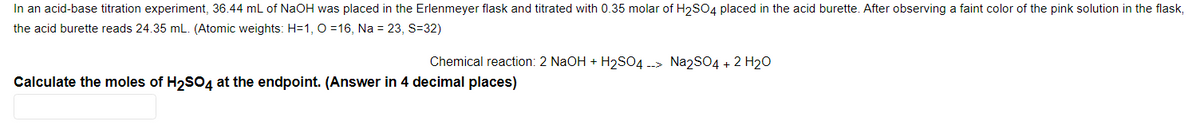 In an acid-base titration experiment, 36.44 mL of NaOH was placed in the Erlenmeyer flask and titrated with 0.35 molar of H2SO4 placed in the acid burette. After observing a faint color of the pink solution in the flask,
the acid burette reads 24.35 mL. (Atomic weights: H=1, 0 =16, Na = 23, S=32)
Chemical reaction: 2 NaOH + H2SO4 --> Na2SO4 + 2 H20
Calculate the moles of H2SO4 at the endpoint. (Answer in 4 decimal places)
