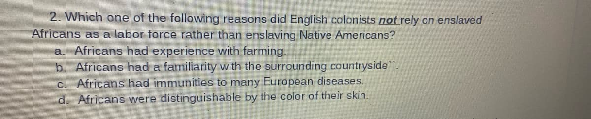 2. Which one of the following reasons did English colonists not rely on enslaved
Africans as a labor force rather than enslaving Native Americans?
a Africans had experience with farming.
b. Africans had a familiarity with the surrounding countryside.
c. Africans had immunities to many European diseases.
d. Africans were distinguishable by the color of their skin.
