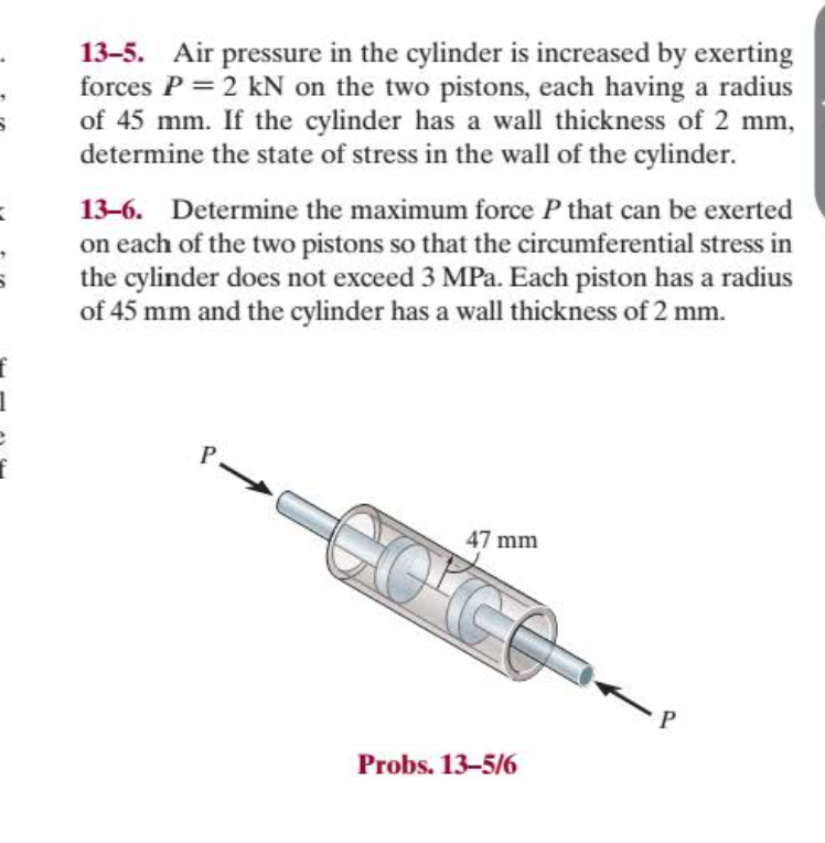 13-5. Air pressure in the cylinder is increased by exerting
forces P = 2 kN on the two pistons, each having a radius
of 45 mm. If the cylinder has a wall thickness of 2 mm,
determine the state of stress in the wall of the cylinder.
13-6. Determine the maximum force P that can be exerted
on each of the two pistons so that the circumferential stress in
the cylinder does not exceed 3 MPa. Each piston has a radius
of 45 mm and the cylinder has a wall thickness of 2 mm.
P.
47 mm
Probs. 13-5/6
