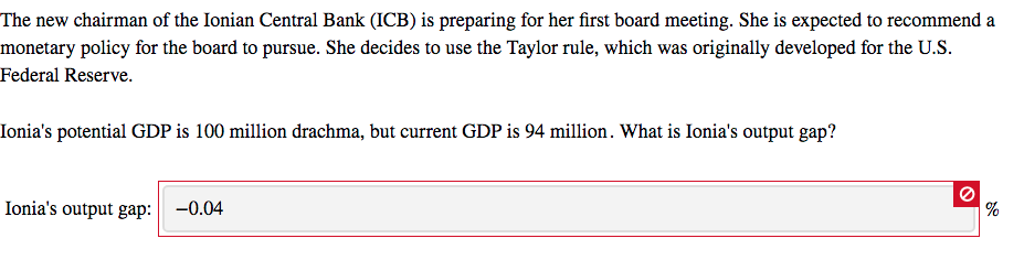 The new chairman of the Ionian Central Bank (ICB) is preparing for her first board meeting. She is expected to recommend a
monetary policy for the board to pursue. She decides to use the Taylor rule, which was originally developed for the U.S.
Federal Reserve.
Ionia's potential GDP is 100 million drachma, but current GDP is 94 million. What is Ionia's output gap?
