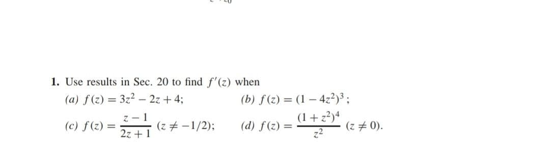 1. Use results in Sec. 20 to find f'(z) when
(a) f(z) = 3z² - 2z + 4;
(c) f(z) =
z-1
2z+1
(z = -1/2);
(b) f(z) = (1-4z²)³;
(1+z²)4
(d) f(z) =
(z = 0).